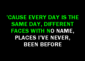 ,CAUSE EVERY DAY IS THE
SAME DAY, DIFFERENT
FACES WITH NO NAME,

PLACES I'VE NEVER,
BEEN BEFORE