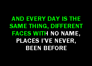 AND EVERY DAY IS THE
SAME THING, DIFFERENT
FACES WITH NO NAME,
PLACES I'VE NEVER,
BEEN BEFORE