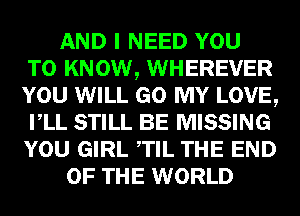 AND I NEED YOU
TO KNOW, WHEREVER
YOU WILL GO MY LOVE,
VLL STILL BE MISSING
YOU GIRL TIL THE END
OF THE WORLD