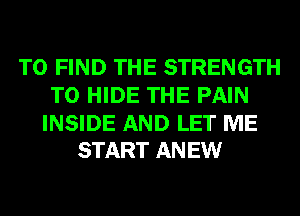 TO FIND THE STRENGTH
T0 HIDE THE PAIN

INSIDE AND LET ME
START ANEW