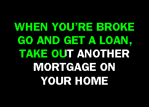 WHEN YOURE BROKE
GO AND GET A LOAN,
TAKE OUT AN 0TH ER

MORTGAGE ON

YOUR HOME