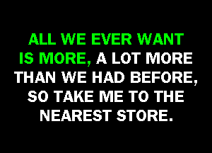 ALL WE EVER WANT
IS MORE, A LOT MORE
THAN WE HAD BEFORE,
80 TAKE ME TO THE
NEAREST STORE.