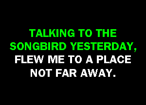 TALKING TO THE
SONGBIRD YESTERDAY,
FLEW ME TO A PLACE

NOT FAR AWAY.