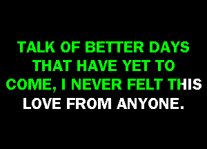 TALK OF BE'ITER DAYS
THAT HAVE YET TO
COME, I NEVER FELT THIS
LOVE FROM ANYONE.