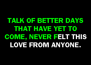 TALK OF BE'ITER DAYS
THAT HAVE YET TO
COME, NEVER FELT THIS
LOVE FROM ANYONE.