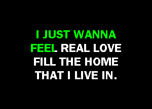 I JUST WANNA
FEEL REAL LOVE

FILL THE HOME
THAT I LIVE IN.