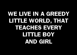 WE LIVE IN A GREEDY
LI'ITLE WORLD, THAT
TEACHES EVERY
LI'ITLE BOY

AND GIRL