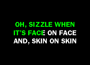 0H, SIZZLE WHEN

ITS FACE ON FACE
AND, SKIN 0N SKIN