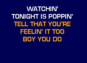 WATCHIN'
TONIGHT IS POPPIN'
TELL THAT YOU'RE
FEELIM IT T00
BOY YOU DO