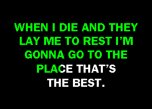 WHEN I DIE AND THEY
LAY ME TO REST PM
GONNA GO TO THE

PLACE THATS
THE BEST.