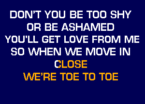 DON'T YOU BE T00 SHY

0R BE ASHAMED
YOU'LL GET LOVE FROM ME

SO WHEN WE MOVE IN
CLOSE
WERE TOE T0 TOE