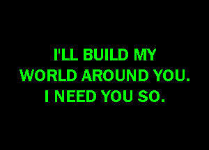 I'LL BUILD MY

WORLD AROUND YOU.
I NEED YOU SO.