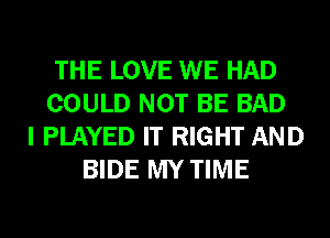 THE LOVE WE HAD
COULD NOT BE BAD
I PLAYED IT RIGHT AND
BIDE MY TIME