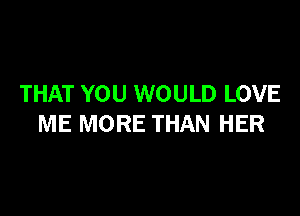 THAT YOU WOULD LOVE

ME MORE THAN HER