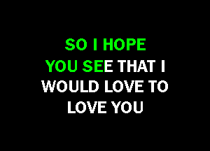 SO I HOPE
YOU SEE THAT I

WOULD LOVE TO
LOVE YOU
