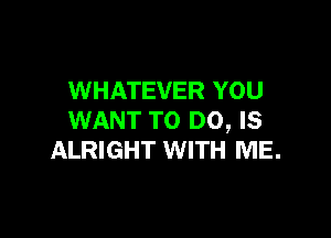 WHATEVER YOU

WANT TO DO, Is
ALRIGHT WITH ME.