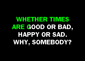 WHETHER TIMES
ARE GOOD OR BAD,
HAPPY OR SAD.
WHY, SOMEBODY?
