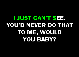 I JUST CANT SEE.
YOWD NEVER DO THAT
TO ME, WOULD
YOU BABY?
