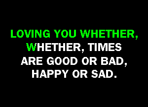 LOVING YOU WHETHER,
WHETHER, TIMES

ARE GOOD 0R BAD,
HAPPY 0R SAD.