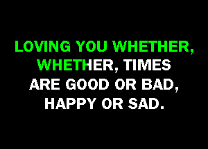 LOVING YOU WHETHER,
WHETHER, TIMES

ARE GOOD 0R BAD,
HAPPY 0R SAD.