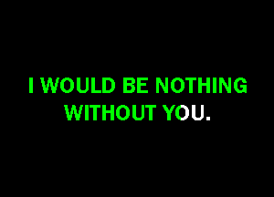 I WOULD BE NOTHING

WITHOUT YOU.