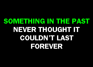SOMETHING IN THE PAST
NEVER THOUGHT IT
COULDNT LAST
FOREVER
