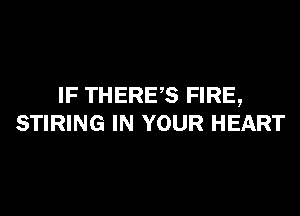 IF THERES FIRE,

STIRING IN YOUR HEART