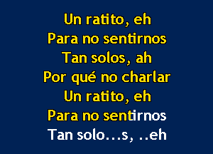 Un ratito, eh
Para no sentirnos
Tan solos, ah

Por quo no charlar
Un ratito, eh
Para no sentirnos
Tan solo...s, ..eh