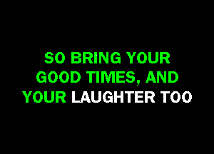 SO BRING YOUR

GOOD TIMES, AND
YOUR LAUGHTER T00