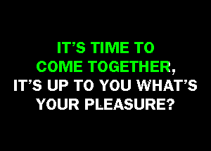 ITS TIME TO
COME TOGETHER,
ITS UP TO YOU WHATS
YOUR PLEASURE?