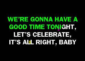 WERE GONNA HAVE A
GOOD TIME TONIGHT,
LET,S CELEBRATE,
ITS AIIL RIGHT, BABY