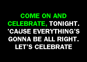 COME ON AND
CELEBRATE, TONIGHT.
CAUSE EVERYTHINGB
GONNA BE ALL RIGHT.

LET,S CELEBRATE