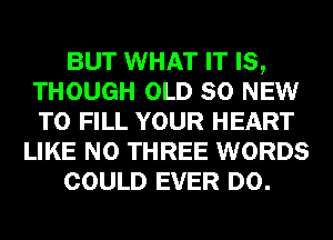 BUT WHAT IT IS,
THOUGH OLD 80 NEW
TO FILL YOUR HEART

LIKE N0 THREE WORDS

COULD EVER D0.