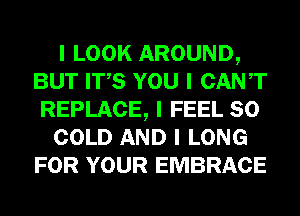 I LOOK AROUND,
BUT ITIS YOU I CANT
REPLACE, I FEEL SO
COLD AND I LONG
FOR YOUR EMBRACE