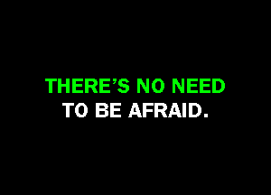 THERES NO NEED

TO BE AFRAID.