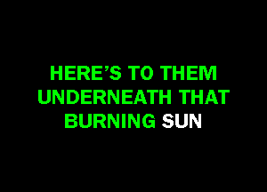 HERE,S TO THEM
UNDERNEATH THAT
BURNING SUN