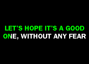 LET,S HOPE ITS A GOOD
ONE, WITHOUT ANY FEAR