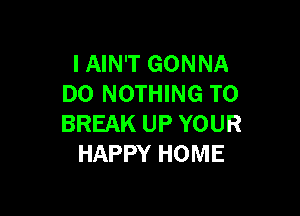 I AIN'T GONNA
DO NOTHING TO

BREAK UP YOUR
HAPPY HOME