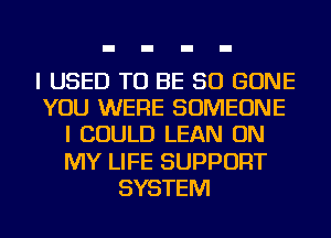 I USED TO BE SO GONE
YOU WERE SOMEONE
I COULD LEAN ON
MY LIFE SUPPORT
SYSTEM