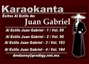 Karaokanta

Exltos Al EslIfo am .
' w
Juan Gabrlel Q -
A! Esn'lo Juan Gabriel - 1 I Vol. 89 'I'

,3. '9 .
A! Esn'lo Juan Gabriel - 2 I Vol. 90 r
M Esme Juan Gabriel . 3! Vet. 183

M Estil'o Juan Gabriel - 4 1 VOL 1'84
dmdannyQprudigymeLMX