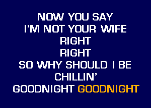 NOW YOU SAY
I'M NOT YOUR WIFE
RIGHT
RIGHT
SO WHY SHOULD I BE
CHILLIN'
GUUDNIGHT GUUDNIGHT