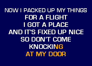 NOW I PACKED UP MY THINGS
FOR A FLIGHT
I GOT A PLACE
AND IT'S FIXED UP NICE
SO DON'T COME
KNOCKING
AT MY DOOR