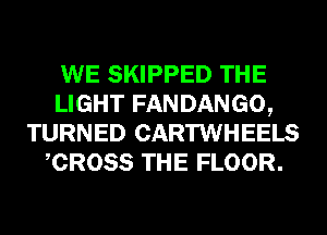 WE SKIPPED THE
LIGHT FANDANGO,
TURNED CARTWHEELS
CROSS THE FLOOR.