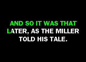 AND 80 IT WAS THAT
LATER, AS THE MILLER
TOLD HIS TALE.