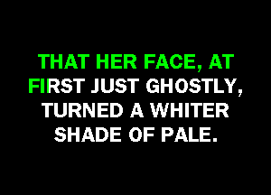 THAT HER FACE, AT
FIRST JUST GHOSTLY,
TURNED A WHITER
SHADE 0F PALE.
