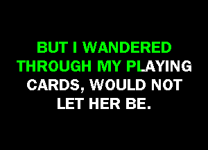BUT I WANDERED
THROUGH MY PLAYING
CARDS, WOULD NOT
LET HER BE.