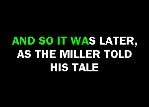 AND 30 IT WAS LATER,

AS THE MILLER TOLD
HIS TALE