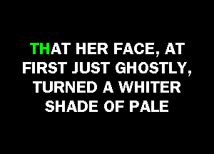 THAT HER FACE, AT
FIRST JUST GHOSTLY,
TURNED A WHITER
SHADE 0F PALE