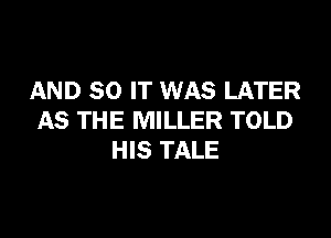 AND 80 IT WAS LATER

AS THE MILLER TOLD
HIS TALE