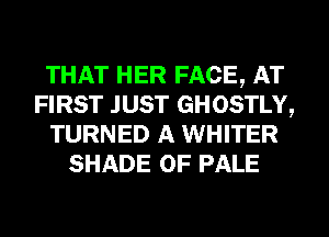 THAT HER FACE, AT
FIRST JUST GHOSTLY,
TURNED A WHITER
SHADE 0F PALE